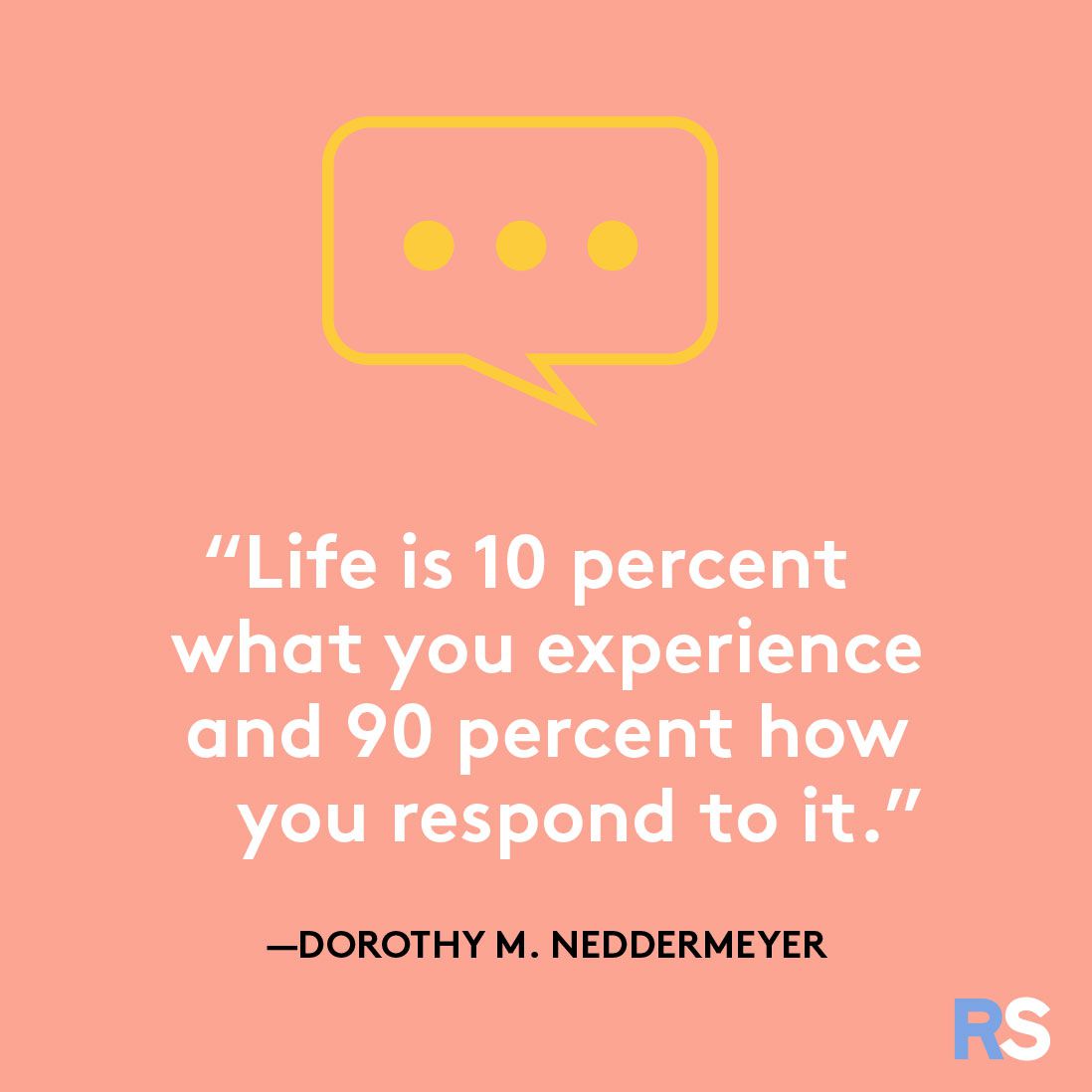 Life is 10 percent what you experience and 90 percent how you respond to it.