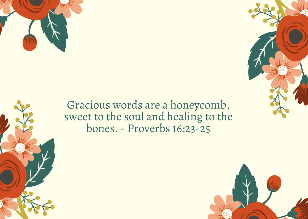 Gracious words are a honeycomb, sweet to the soul and healing to the bones. - Proverbs 16:23-25