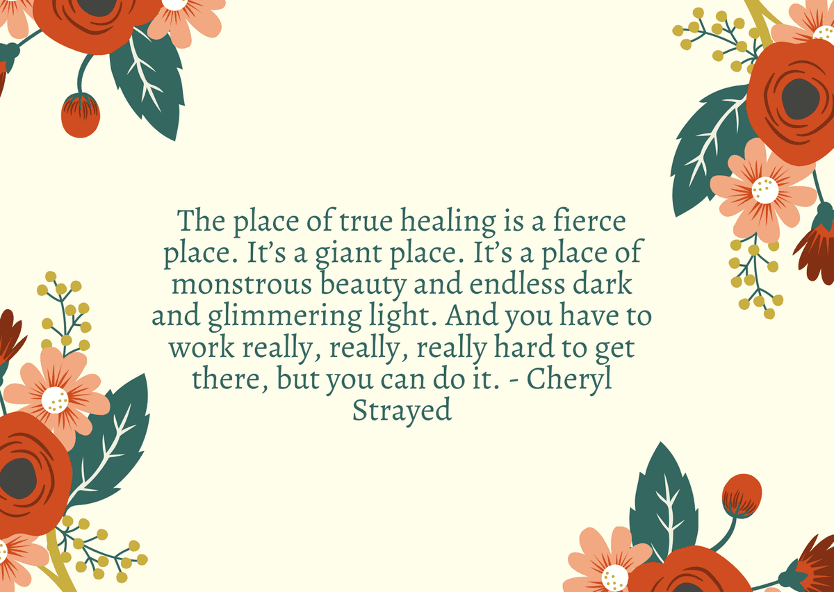 The place of true healing is a fierce place. It’s a giant place. It’s a place of monstrous beauty and endless dark and glimmering light. And you have to work really, really, really hard to get there, but you can do it. - Cheryl Strayed