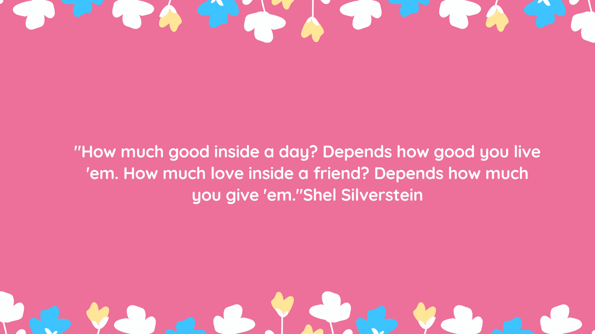 "How much good inside a day? Depends how good you live 'em. How much love inside a friend? Depends how much you give 'em." Shel Silverstein