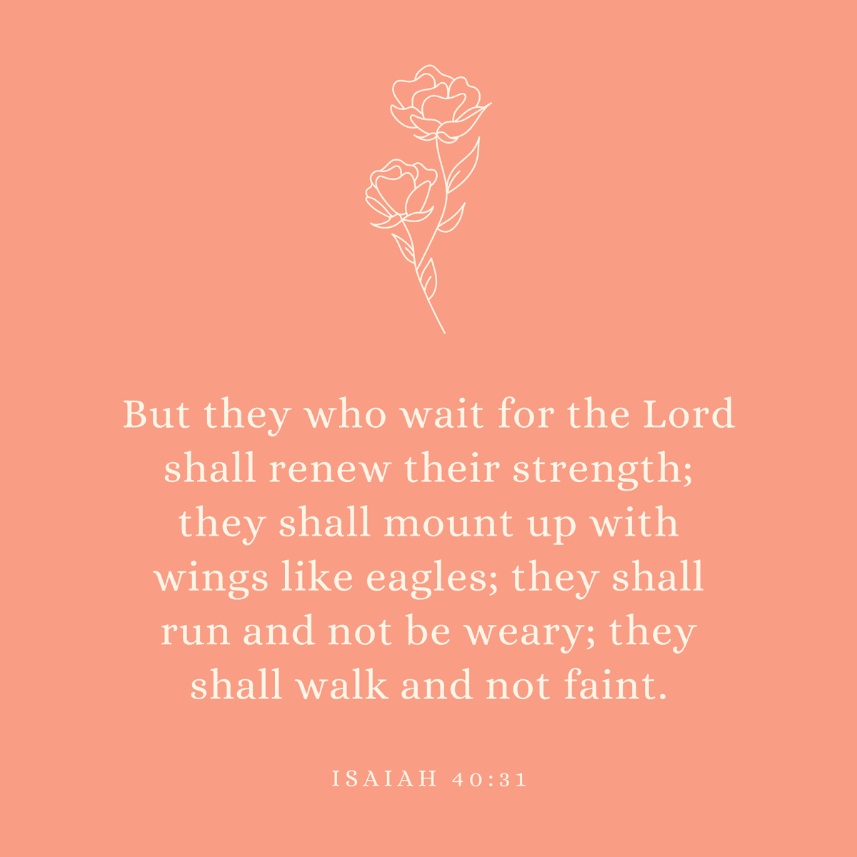 Isaiah 40:31 But they who wait for the Lord shall renew their strength; they shall mount up with wings like eagles; they shall run and not be weary; they shall walk and not faint.