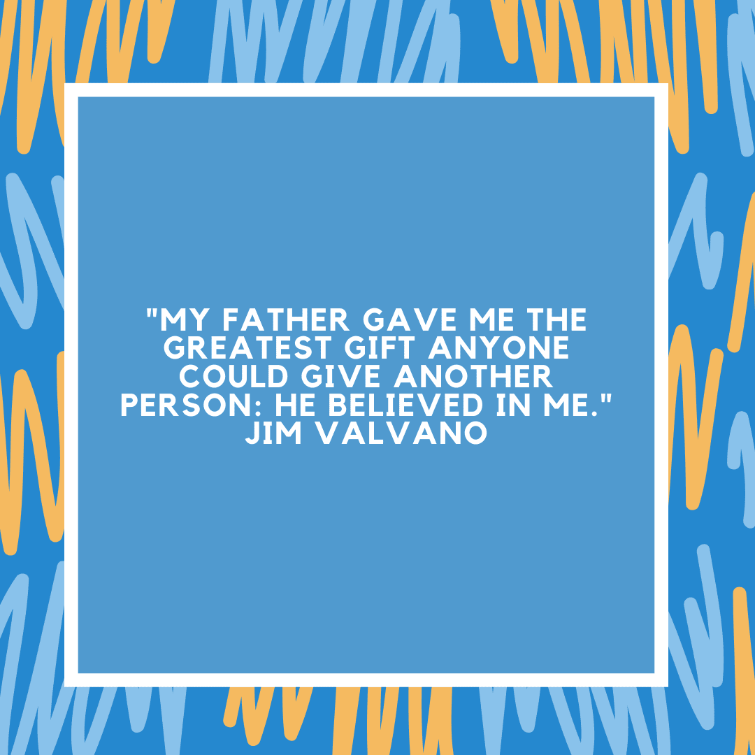 "My father gave me the greatest gift anyone could give another person: He believed in me." Jim Valvano