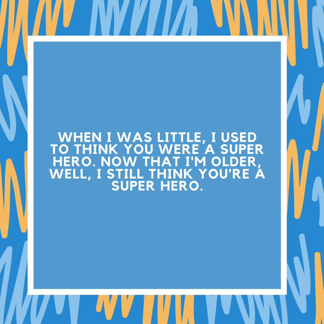 When I was little, I used to think you were a super hero. Now that I'm older, well, I still think you're a super hero.