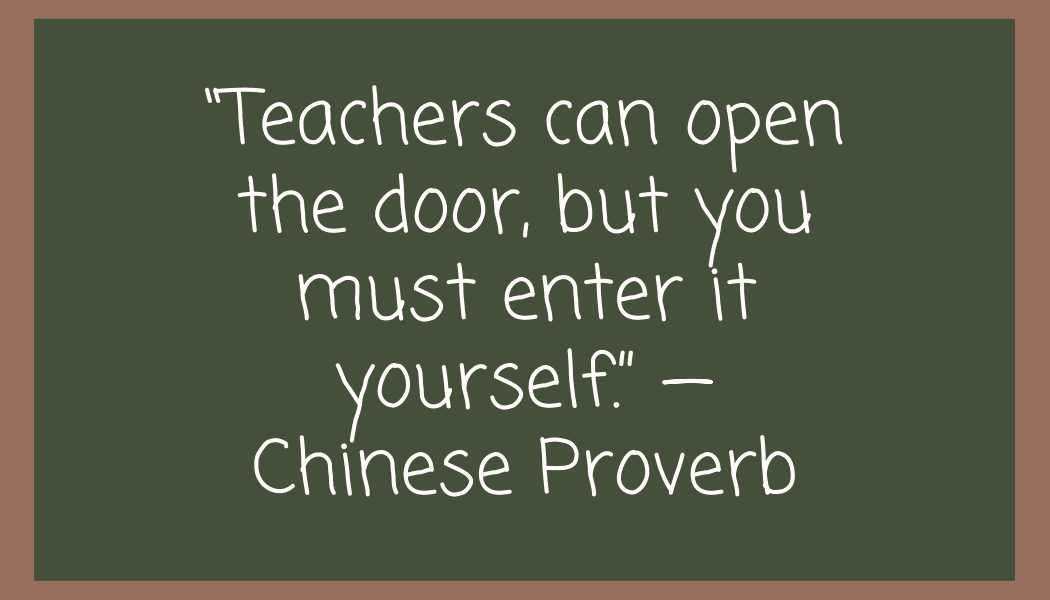 “Teachers can open the door, but you must enter it yourself.” — Chinese proverb