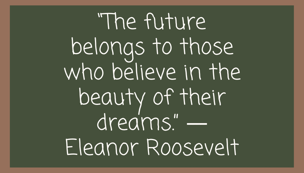 “The future belongs to those who believe in the beauty of their dreams.” ― Eleanor Roosevelt