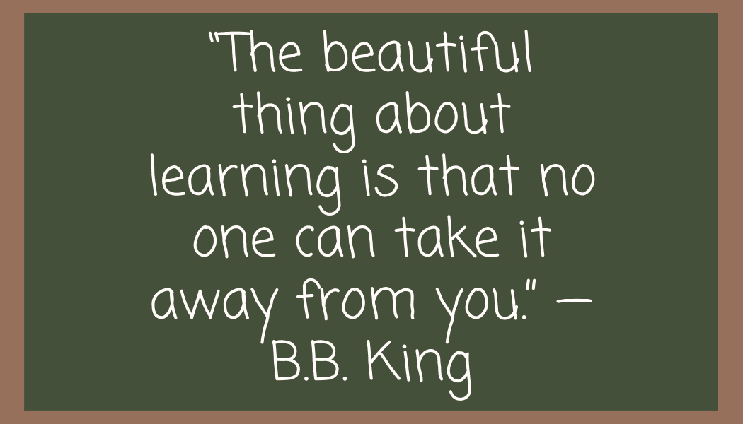 “The beautiful thing about learning is that no one can take it away from you.” —B.B. King