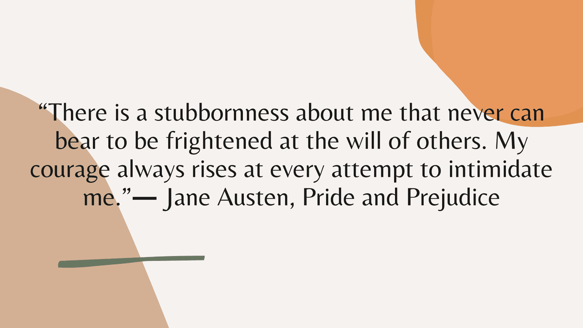 “There is a stubbornness about me that never can bear to be frightened at the will of others. My courage always rises at every attempt to intimidate me.” ― Jane Austen, Pride and Prejudice
