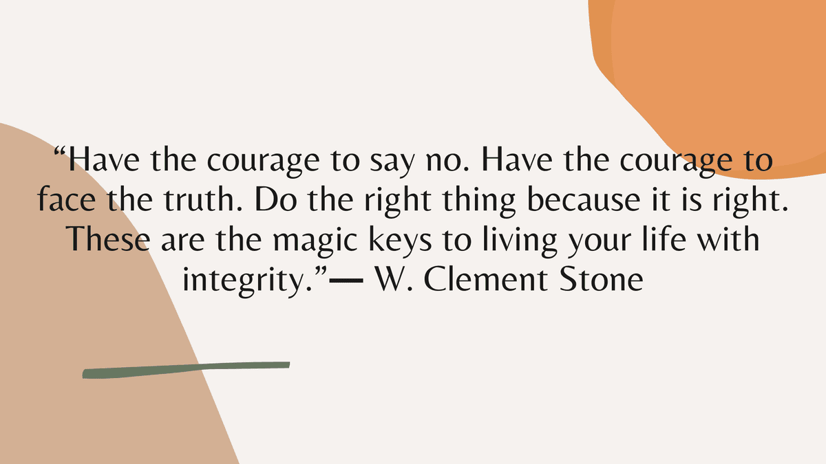 “Have the courage to say no. Have the courage to face the truth. Do the right thing because it is right. These are the magic keys to living your life with integrity.” ― W. Clement Stone