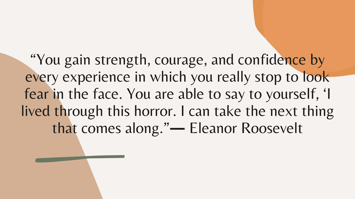 “You gain strength, courage, and confidence by every experience in which you really stop to look fear in the face. You are able to say to yourself, ‘I lived through this horror. I can take the next thing that comes along.” ― Eleanor Roosevelt