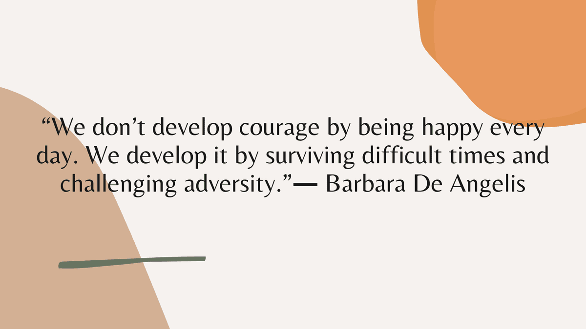 “We don’t develop courage by being happy every day. We develop it by surviving difficult times and challenging adversity.” ― Barbara De Angelis