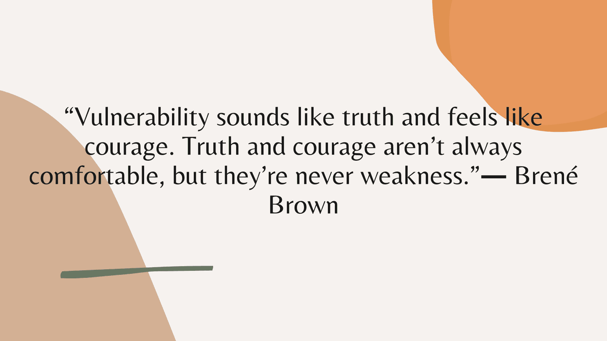 “Vulnerability sounds like truth and feels like courage. Truth and courage aren’t always comfortable, but they’re never weakness.” ― Brené Brown