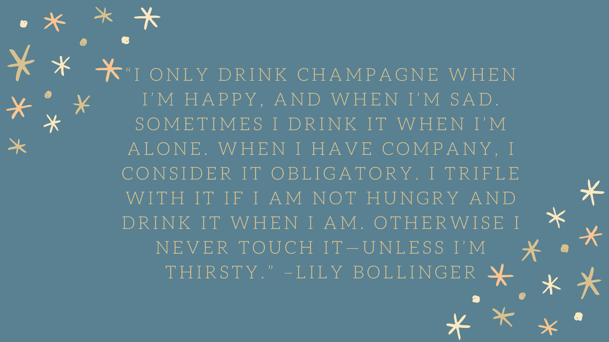 “I only drink champagne when I’m happy, and when I’m sad. Sometimes I drink it when I’m alone. When I have company, I consider it obligatory. I trifle with it if I am not hungry and drink it when I am. Otherwise I never touch it—unless I’m thirsty.” –Lily Bollinger