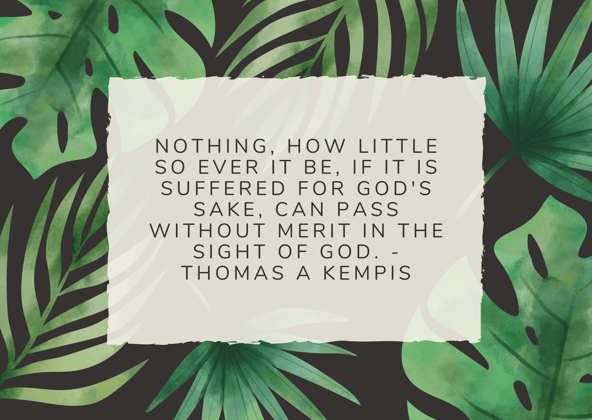 Nothing, how little so ever it be, if it is suffered for God's sake, can pass without merit in the sight of God. - Thomas a Kempis