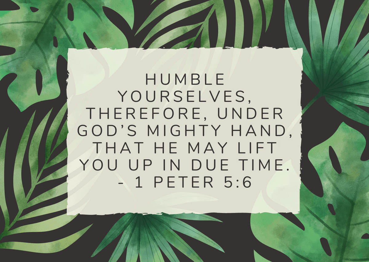 Humble yourselves, therefore, under God’s mighty hand, that he may lift you up in due time. - 1 Peter 5:6