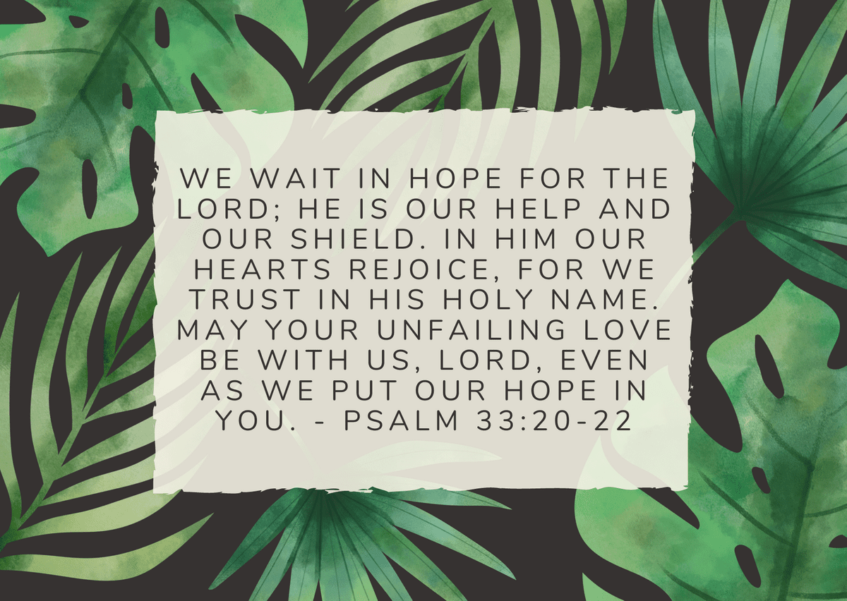 We wait in hope for the Lord; he is our help and our shield. In him our hearts rejoice, for we trust in his holy name. May your unfailing love be with us, Lord, even as we put our hope in you. - Psalm 33:20-22