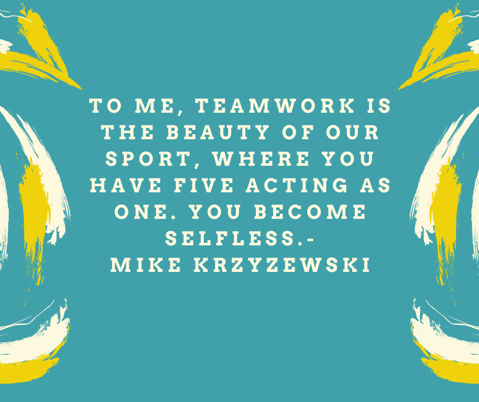 To me, teamwork is the beauty of our sport, where you have five acting as one. You become selfless.” Mike Krzyzewski
