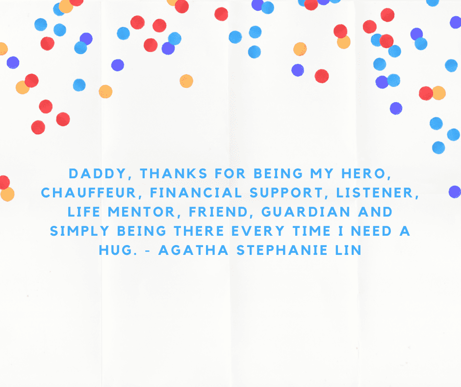 Daddy, thanks for being my hero, chauffeur, financial support, listener, life mentor, friend, guardian and simply being there every time I need a hug. - Agatha Stephanie Lin