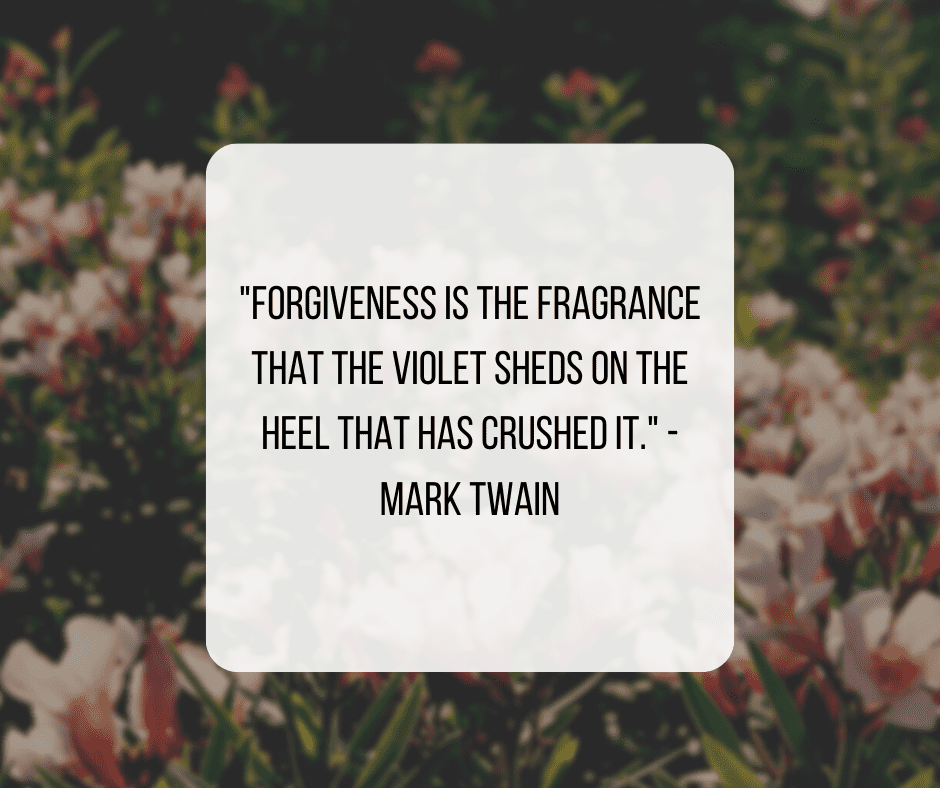"Forgiveness is the fragrance that the violet sheds on the heel that has crushed it." - Mark Twain