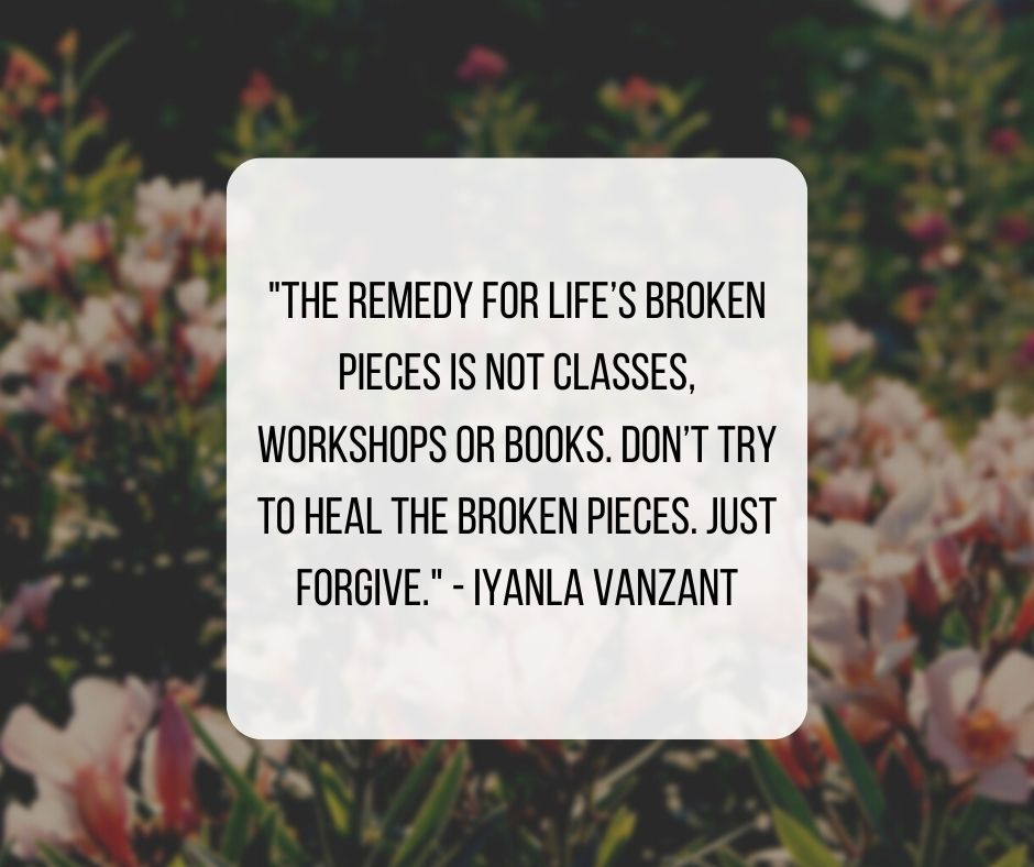 "The remedy for life’s broken pieces is not classes, workshops or books. Don’t try to heal the broken pieces. Just forgive." - Iyanla Vanzant