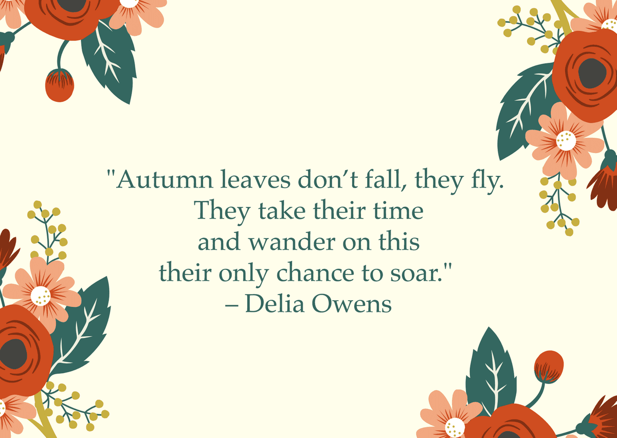 "Autumn leaves don’t fall, they fly. They take their time and wander on this their only chance to soar." – Delia Owens