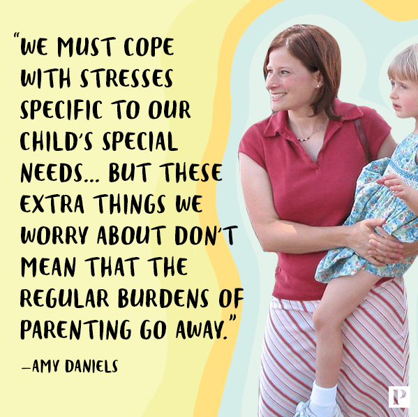 "We must cope with stresses specific to our child's special needs...but these extra things we worry about don't mean that the regular burdens of parenting go away." Said by Amy Daniels